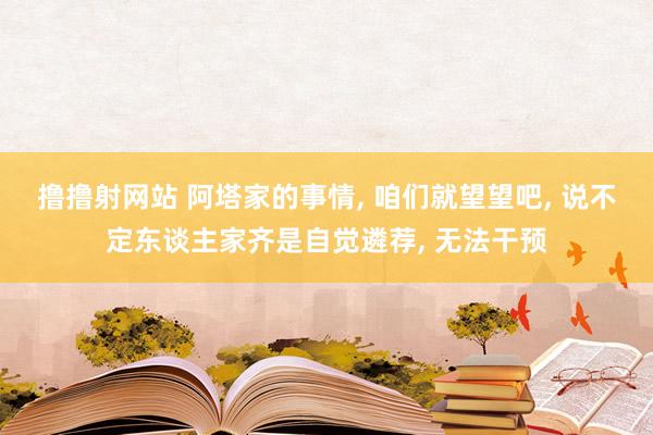 撸撸射网站 阿塔家的事情， 咱们就望望吧， 说不定东谈主家齐是自觉遴荐， 无法干预