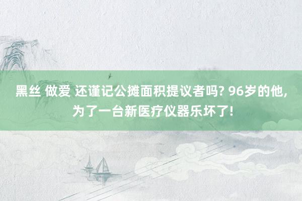 黑丝 做爱 还谨记公摊面积提议者吗? 96岁的他， 为了一台新医疗仪器乐坏了!