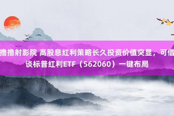 撸撸射影院 高股息红利策略长久投资价值突显，可借谈标普红利ETF（562060）一键布局