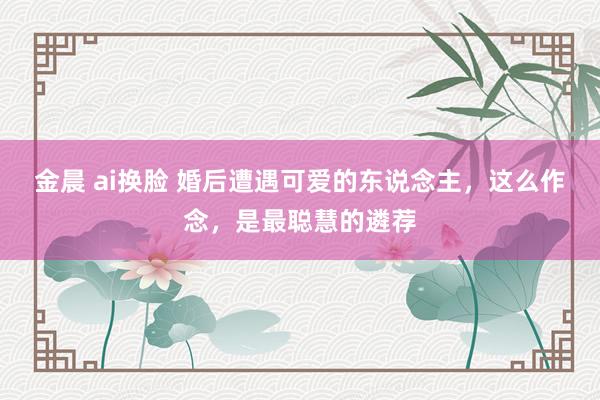 金晨 ai换脸 婚后遭遇可爱的东说念主，这么作念，是最聪慧的遴荐