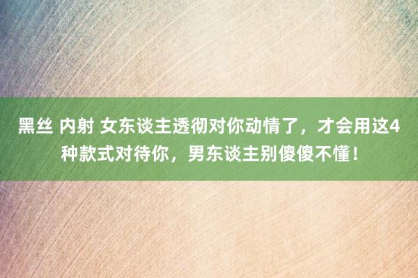 黑丝 内射 女东谈主透彻对你动情了，才会用这4种款式对待你，男东谈主别傻傻不懂！