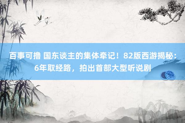 百事可撸 国东谈主的集体牵记！82版西游揭秘：6年取经路，拍出首部大型听说剧