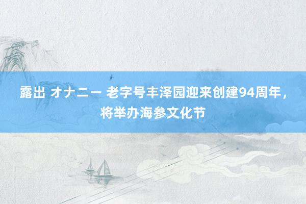 露出 オナニー 老字号丰泽园迎来创建94周年，将举办海参文化节