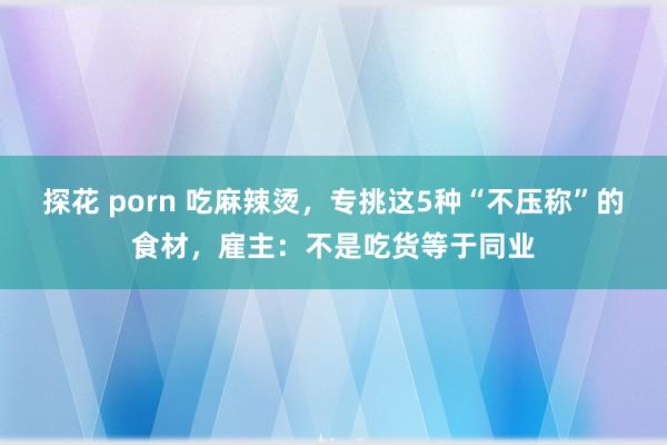 探花 porn 吃麻辣烫，专挑这5种“不压称”的食材，雇主：不是吃货等于同业