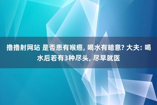 撸撸射网站 是否患有喉癌， 喝水有暗意? 大夫: 喝水后若有3种尽头， 尽早就医