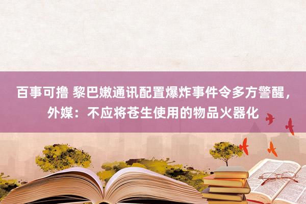 百事可撸 黎巴嫩通讯配置爆炸事件令多方警醒，外媒：不应将苍生使用的物品火器化