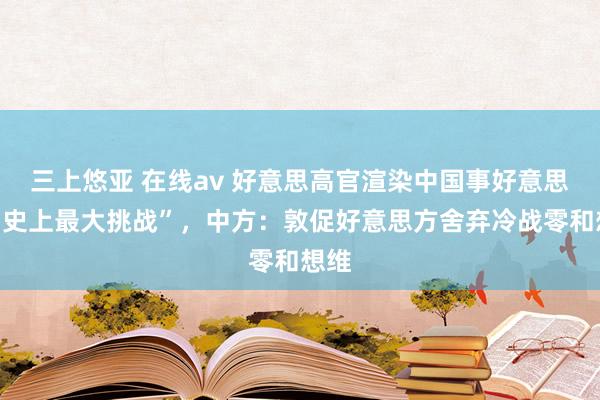 三上悠亚 在线av 好意思高官渲染中国事好意思国“史上最大挑战”，中方：敦促好意思方舍弃冷战零和想维