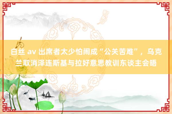 白丝 av 出席者太少怕闹成“公关苦难”，乌克兰取消泽连斯基与拉好意思教训东谈主会晤