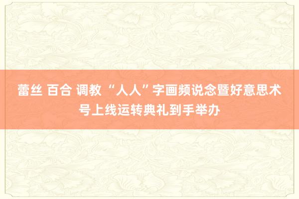 蕾丝 百合 调教 “人人”字画频说念暨好意思术号上线运转典礼到手举办