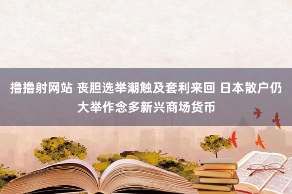 撸撸射网站 丧胆选举潮触及套利来回 日本散户仍大举作念多新兴商场货币