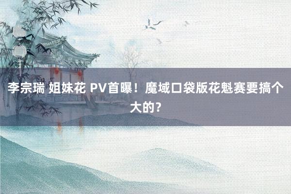 李宗瑞 姐妹花 PV首曝！魔域口袋版花魁赛要搞个大的？