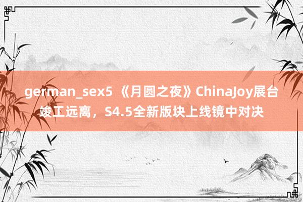 german_sex5 《月圆之夜》ChinaJoy展台竣工远离，S4.5全新版块上线镜中对决