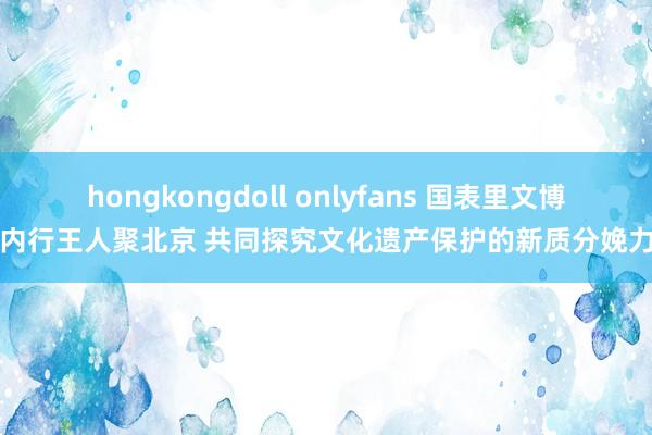 hongkongdoll onlyfans 国表里文博内行王人聚北京 共同探究文化遗产保护的新质分娩力