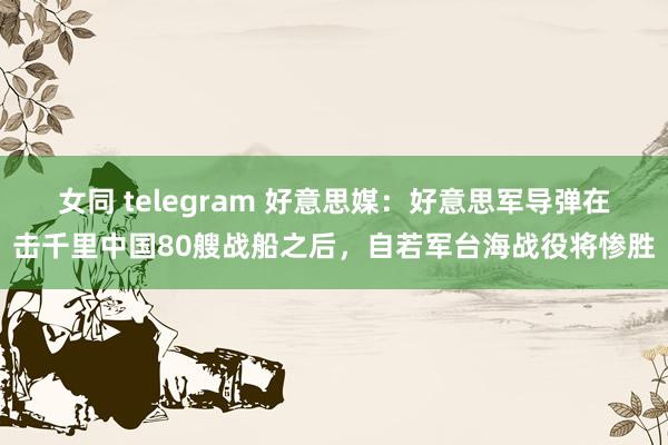 女同 telegram 好意思媒：好意思军导弹在击千里中国80艘战船之后，自若军台海战役将惨胜