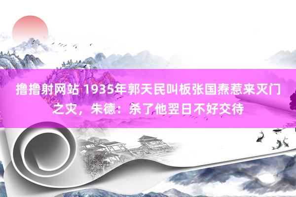 撸撸射网站 1935年郭天民叫板张国焘惹来灭门之灾，朱德：杀了他翌日不好交待