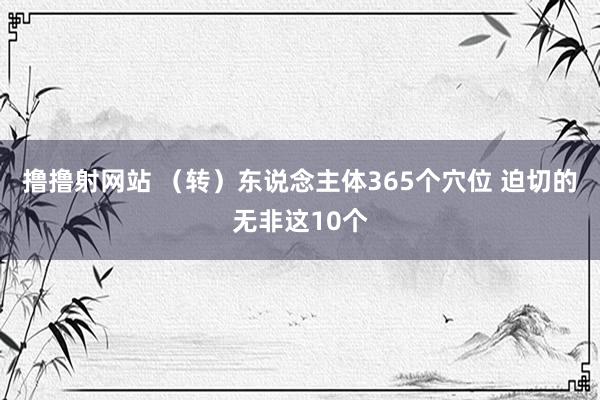 撸撸射网站 （转）东说念主体365个穴位 迫切的无非这10个