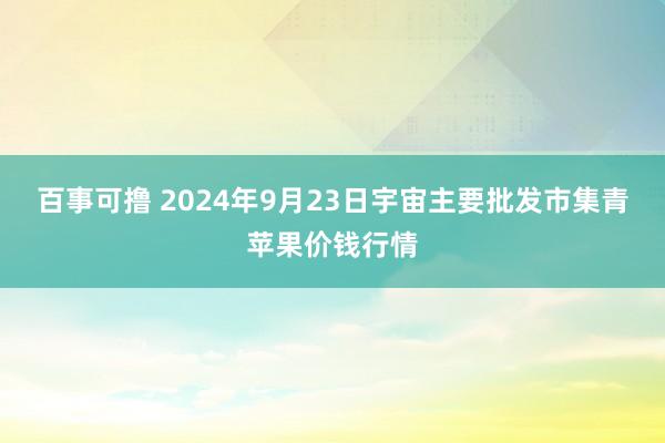 百事可撸 2024年9月23日宇宙主要批发市集青苹果价钱行情