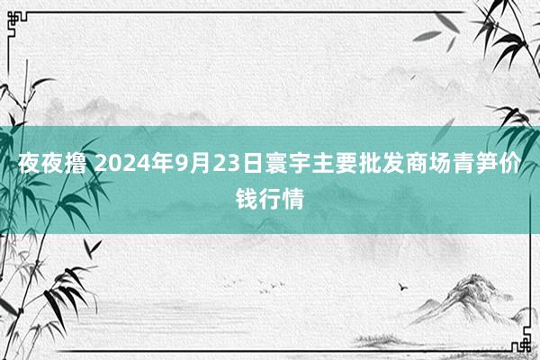 夜夜撸 2024年9月23日寰宇主要批发商场青笋价钱行情