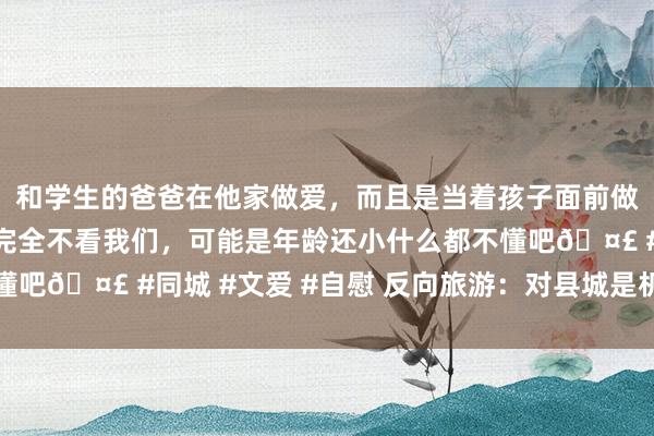 和学生的爸爸在他家做爱，而且是当着孩子面前做爱，太刺激了，孩子完全不看我们，可能是年龄还小什么都不懂吧🤣 #同城 #文爱 #自慰 反向旅游：对县城是机遇亦然大考