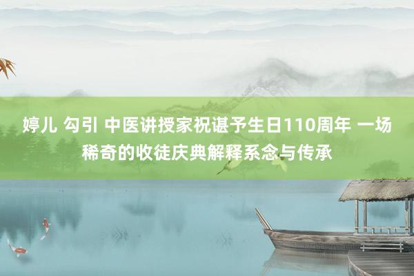 婷儿 勾引 中医讲授家祝谌予生日110周年 一场稀奇的收徒庆典解释系念与传承