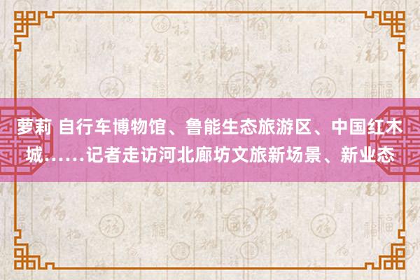 萝莉 自行车博物馆、鲁能生态旅游区、中国红木城……记者走访河北廊坊文旅新场景、新业态