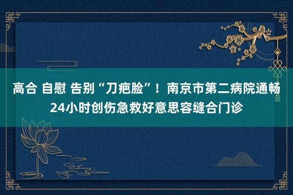 高合 自慰 告别“刀疤脸”！南京市第二病院通畅24小时创伤急救好意思容缝合门诊