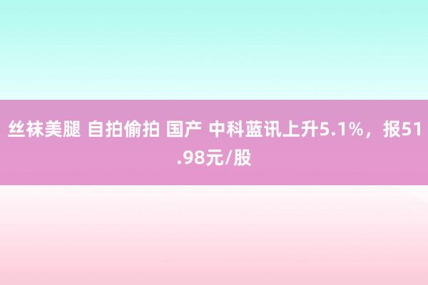 丝袜美腿 自拍偷拍 国产 中科蓝讯上升5.1%，报51.98元/股