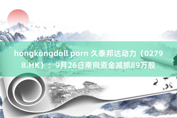 hongkongdoll porn 久泰邦达动力（02798.HK）：9月26日南向资金减抓89万股