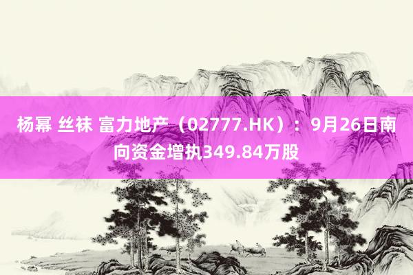 杨幂 丝袜 富力地产（02777.HK）：9月26日南向资金增执349.84万股