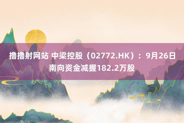 撸撸射网站 中梁控股（02772.HK）：9月26日南向资金减握182.2万股