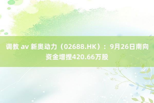 调教 av 新奥动力（02688.HK）：9月26日南向资金增捏420.66万股