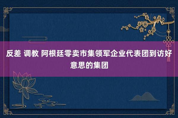 反差 调教 阿根廷零卖市集领军企业代表团到访好意思的集团