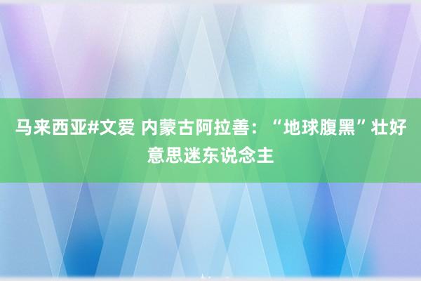 马来西亚#文爱 内蒙古阿拉善：“地球腹黑”壮好意思迷东说念主