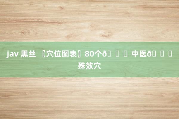 jav 黑丝 〖穴位图表〗80个🙌中医🙌殊效穴