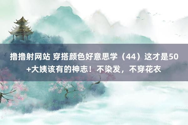 撸撸射网站 穿搭颜色好意思学（44）这才是50+大姨该有的神志！不染发，不穿花衣