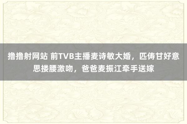 撸撸射网站 前TVB主播麦诗敏大婚，匹俦甘好意思搂腰激吻，爸爸麦振江牵手送嫁