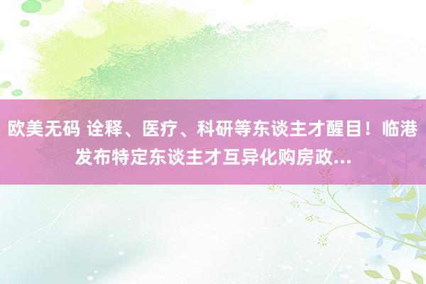 欧美无码 诠释、医疗、科研等东谈主才醒目！临港发布特定东谈主才互异化购房政...