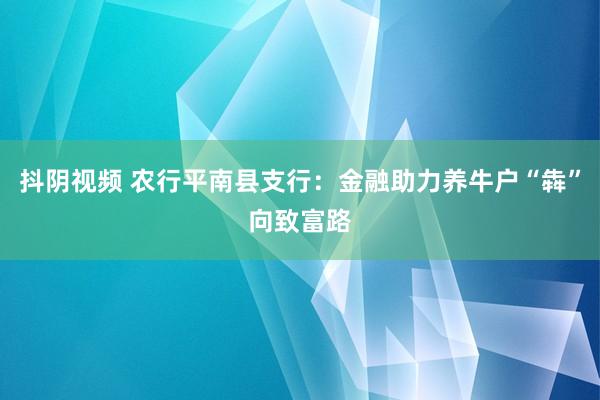 抖阴视频 农行平南县支行：金融助力养牛户“犇”向致富路