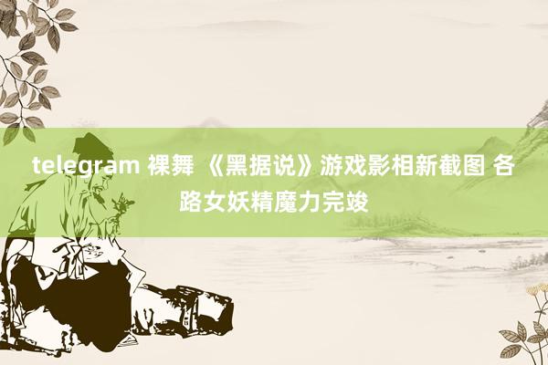 telegram 裸舞 《黑据说》游戏影相新截图 各路女妖精魔力完竣