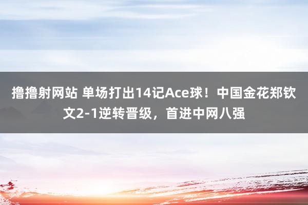 撸撸射网站 单场打出14记Ace球！中国金花郑钦文2-1逆转晋级，首进中网八强