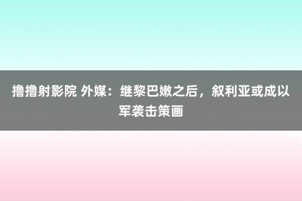 撸撸射影院 外媒：继黎巴嫩之后，叙利亚或成以军袭击策画