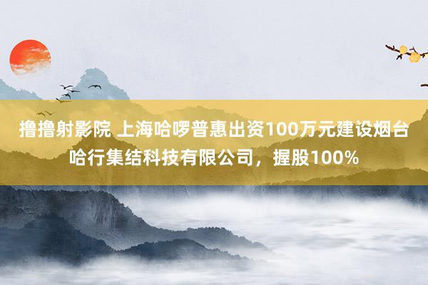 撸撸射影院 上海哈啰普惠出资100万元建设烟台哈行集结科技有限公司，握股100%