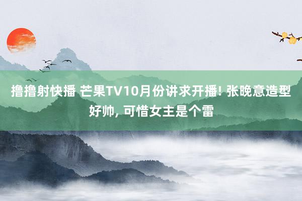 撸撸射快播 芒果TV10月份讲求开播! 张晚意造型好帅， 可惜女主是个雷