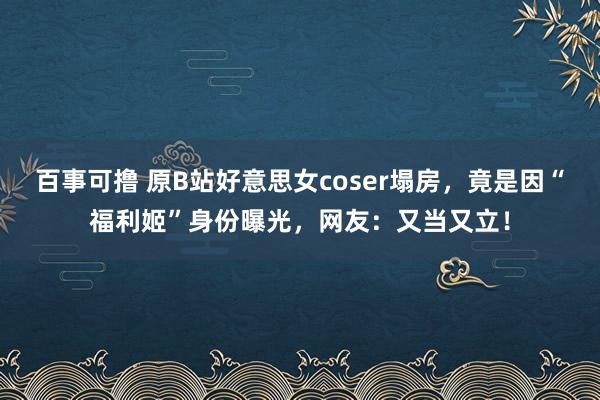 百事可撸 原B站好意思女coser塌房，竟是因“福利姬”身份曝光，网友：又当又立！