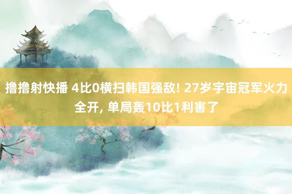 撸撸射快播 4比0横扫韩国强敌! 27岁宇宙冠军火力全开， 单局轰10比1利害了