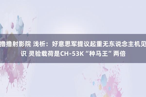 撸撸射影院 浅析：好意思军提议起重无东说念主机见识 灵验载荷是CH-53K“种马王”两倍