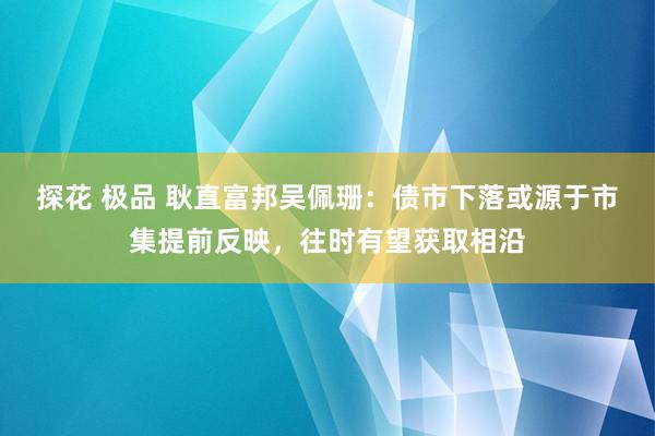 探花 极品 耿直富邦吴佩珊：债市下落或源于市集提前反映，往时有望获取相沿