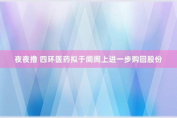 夜夜撸 四环医药拟于阛阓上进一步购回股份