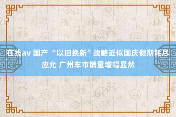 在线av 国产 “以旧换新”战略近似国庆假期耗尽应允 广州车市销量增幅显然