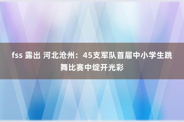 fss 露出 河北沧州：45支军队首届中小学生跳舞比赛中绽开光彩